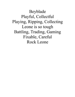 Beyblade
     Playful, Collectful
Playing, Ripping, Collecting
     Leone is so tough
 Battling, Trading, Gaming
      Fixable, Careful
        Rock Leone
 