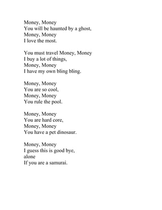 Money, Money
You will be haunted by a ghost,
Money, Money
I love the most.

You must travel Money, Money
I buy a lot of things,
Money, Money
I have my own bling bling.

Money, Money
You are so cool,
Money, Money
You rule the pool.

Money, Money
You are hard core,
Money, Money
You have a pet dinosaur.

Money, Money
I guess this is good bye,
alone
If you are a samurai.
 