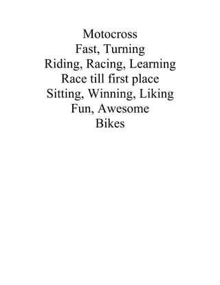 Motocross
      Fast, Turning
Riding, Racing, Learning
   Race till first place
Sitting, Winning, Liking
     Fun, Awesome
          Bikes
 