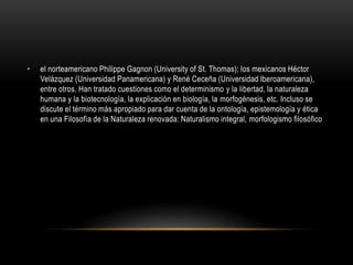 • el norteamericano Philippe Gagnon (University of St. Thomas); los mexicanos Héctor
Velázquez (Universidad Panamericana) y René Ceceña (Universidad Iberoamericana),
entre otros. Han tratado cuestiones como el determinismo y la libertad, la naturaleza
humana y la biotecnología, la explicación en biología, la morfogénesis, etc. Incluso se
discute el término más apropiado para dar cuenta de la ontología, epistemología y ética
en una Filosofía de la Naturaleza renovada: Naturalismo integral, morfologismo filosófico
 