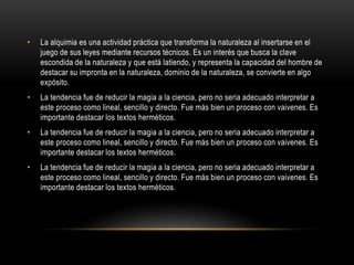 • La alquimia es una actividad práctica que transforma la naturaleza al insertarse en el
juego de sus leyes mediante recursos técnicos. Es un interés que busca la clave
escondida de la naturaleza y que está latiendo, y representa la capacidad del hombre de
destacar su impronta en la naturaleza, dominio de la naturaleza, se convierte en algo
expósito.
• La tendencia fue de reducir la magia a la ciencia, pero no seria adecuado interpretar a
este proceso como lineal, sencillo y directo. Fue más bien un proceso con vaivenes. Es
importante destacar los textos herméticos.
• La tendencia fue de reducir la magia a la ciencia, pero no seria adecuado interpretar a
este proceso como lineal, sencillo y directo. Fue más bien un proceso con vaivenes. Es
importante destacar los textos herméticos.
• La tendencia fue de reducir la magia a la ciencia, pero no seria adecuado interpretar a
este proceso como lineal, sencillo y directo. Fue más bien un proceso con vaivenes. Es
importante destacar los textos herméticos.
 