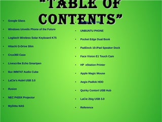 ““Table ofTable of
ConTenTs”ConTenTs”● Google Glass
● Windows Unveils Phone of the Future
● Logitech Wireless Solar Keyboard K75
● Hitachi G-Drive Slim
● Crux360 Case
● Livescribe Echo Smartpen
● Iluv iMM747 Audio Cube
● LaCie's Hub4 USB 3.0
● Ifusion
● NEC P420X Projector
● MyDitto NAS
● WoWee One Slim
● UNBUNTU PHONE
● Pocket Edge Dual Book
● PadDock 10-iPad Speaker Dock
● Face Vision E1 Touch Cam
● HP eStation Printer
● Apple Magic Mouse
● Aegis Padlok HDD
● Quirky Contort USB Hub
● LaCie 2big USB 3.0
● Reference
 
