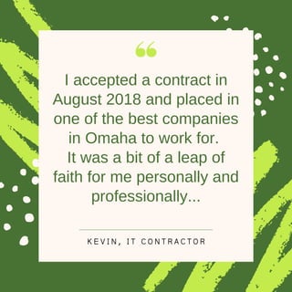 I accepted a contract in
August 2018 and placed in
one of the best companies
in Omaha to work for.
It was a bit of a leap of
faith for me personally and
professionally...
K E V I N , I T C O N T R A C T O R
 