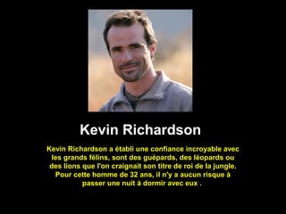 Kevin Richardson
Kevin Richardson a établi une confiance incroyable avec
les grands félins, sont des guépards, des léopards ou
des lions que l'on craignait son titre de roi de la jungle.
Pour cette homme de 32 ans, il n'y a aucun risque à
passer une nuit à dormir avec eux .
 