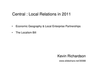 Central : Local Relations in 2011

•   Economic Geography & Local Enterprise Partnerships

•   The Localism Bill




                                    Kevin Richardson
                                     www.slideshare.net/30088
 