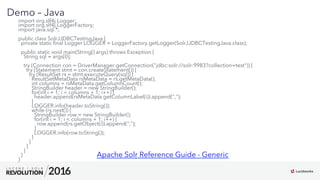 12
01
Demo – Java
import org.slf4j.Logger;
import org.slf4j.LoggerFactory;
import java.sql.*;
public class SolrJJDBCTestingJava {
private static ﬁnal Logger LOGGER = LoggerFactory.getLogger(SolrJJDBCTestingJava.class);
public static void main(String[] args) throws Exception {
String sql = args[0];
try (Connection con = DriverManager.getConnection("jdbc:solr://solr:9983?collection=test")) {
try (Statement stmt = con.createStatement()) {
try (ResultSet rs = stmt.executeQuery(sql)) {
ResultSetMetaData rsMetaData = rs.getMetaData();
int columns = rsMetaData.getColumnCount();
StringBuilder header = new StringBuilder();
for(int i = 1; i < columns + 1; i++) {
header.append(rsMetaData.getColumnLabel(i)).append(",");
}
LOGGER.info(header.toString());
while (rs.next()) {
StringBuilder row = new StringBuilder();
for(int i = 1; i < columns + 1; i++) {
row.append(rs.getObject(i)).append(",");
}
LOGGER.info(row.toString());
}
}
}
}
}
}
Apache Solr Reference Guide - Generic
 