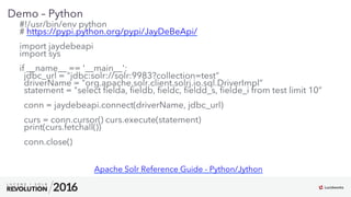 13
01
Demo – Python
#!/usr/bin/env python
# https://pypi.python.org/pypi/JayDeBeApi/
import jaydebeapi
import sys
if __name__ == '__main__':
jdbc_url = "jdbc:solr://solr:9983?collection=test”
driverName = "org.apache.solr.client.solrj.io.sql.DriverImpl”
statement = "select ﬁelda, ﬁeldb, ﬁeldc, ﬁeldd_s, ﬁelde_i from test limit 10”
conn = jaydebeapi.connect(driverName, jdbc_url)
curs = conn.cursor() curs.execute(statement)
print(curs.fetchall())
conn.close()
Apache Solr Reference Guide - Python/Jython
 