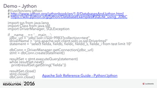 14
01
Demo – Jython
#!/usr/bin/env jython
# http://www.jython.org/jythonbook/en/1.0/DatabasesAndJython.html
# https://wiki.python.org/jython/DatabaseExamples#SQLite_using_JDBC
import sys from java.lang
import Class from java.sql
import DriverManager, SQLException
if __name__ == '__main__':
jdbc_url = "jdbc:solr://solr:9983?collection=test”
driverName = "org.apache.solr.client.solrj.io.sql.DriverImpl”
statement = "select ﬁelda, ﬁeldb, ﬁeldc, ﬁeldd_s, ﬁelde_i from test limit 10”
dbConn = DriverManager.getConnection(jdbc_url)
stmt = dbConn.createStatement()
resultSet = stmt.executeQuery(statement)
while resultSet.next():
print(resultSet.getString("ﬁelda"))
resultSet.close()
stmt.close()
dbConn.close() Apache Solr Reference Guide - Python/Jython
 