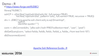 15
01
Demo – R
# https://www.rforge.net/RJDBC/
library("RJDBC")
solrCP <- c(list.ﬁles('/opt/solr/dist/solrj-lib', full.names=TRUE),
list.ﬁles('/opt/solr/dist', pattern='solrj', full.names=TRUE, recursive = TRUE))
drv <- JDBC("org.apache.solr.client.solrj.io.sql.DriverImpl",
solrCP,
identiﬁer.quote="`")
conn <- dbConnect(drv, "jdbc:solr://solr:9983?collection=test", "user", "pwd")
dbGetQuery(conn, "select ﬁelda, ﬁeldb, ﬁeldc, ﬁeldd_s, ﬁelde_i from test limit 10")
dbDisconnect(conn)
Apache Solr Reference Guide - R
 