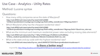 21
01
Use Case – Analytics – Utility Rates
Inspired By: http://blog.cloudera.com/blog/2015/10/how-to-use-apache-solr-to-query-indexed-data-for-analytics/
Method: Lucene syntax
Questions:
•  How many utility companies serve the state of Maryland?
http://solr:8983/solr/rates/select?q=state%3A%22MD
%22&wt=json&indent=true&group=true&group.ﬁeld=utility_name&rows=10&group.limit=1
•  Which Maryland utility has the cheapest residential rates?
http://solr:8983/solr/rates/select?q=state%3A%22MD
%22&wt=json&indent=true&group=true&group.ﬁeld=utility_name&rows=1&group.limit=1&sort=res_rate+asc
•  What are the minimum and maximum residential power rates excluding missing data elements?
http://solr:8983/solr/rates/select?q=*:*&fq=%7b!frange+l%3D0.0+incl%3Dfalse
%7dres_rate&wt=json&indent=true&rows=0&stats=true&stats.ﬁeld=res_rate
•  What is the state and zip code with the highest residential rate?
http://solr:8983/solr/rates/select?q=res_rate:0.849872773537&wt=json&indent=true&rows=1
Is there a better way?
 