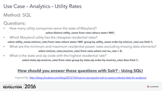 22
01
Use Case – Analytics – Utility Rates
Method: SQL
Questions:
•  How many utility companies serve the state of Maryland?
select distinct utility_name from rates where state='MD';
•  Which Maryland utility has the cheapest residential rates?
select utility_name,min(res_rate) from rates where state='MD' group by utility_name order by min(res_rate) asc limit 1;
•  What are the minimum and maximum residential power rates excluding missing data elements?
select min(res_rate),max(res_rate) from rates where not res_rate = 0;
•  What is the state and zip code with the highest residential rate?
select state,zip,max(res_rate) from rates group by state,zip order by max(res_rate) desc limit 1;
How should you answer those questions with Solr? – Using SQL!
Inspired By: http://blog.cloudera.com/blog/2015/10/how-to-use-apache-solr-to-query-indexed-data-for-analytics/
 