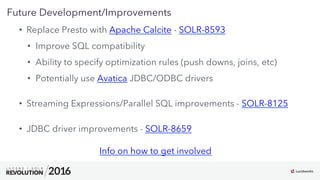 24
01
Future Development/Improvements
•  Replace Presto with Apache Calcite - SOLR-8593
•  Improve SQL compatibility
•  Ability to specify optimization rules (push downs, joins, etc)
•  Potentially use Avatica JDBC/ODBC drivers
•  Streaming Expressions/Parallel SQL improvements - SOLR-8125
•  JDBC driver improvements - SOLR-8659
Info on how to get involved
 