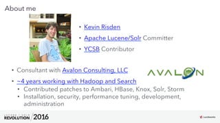 3
03
About me
•  Consultant with Avalon Consulting, LLC
•  ~4 years working with Hadoop and Search
•  Contributed patches to Ambari, HBase, Knox, Solr, Storm
•  Installation, security, performance tuning, development,
administration
•  Kevin Risden
•  Apache Lucene/Solr Committer
•  YCSB Contributor
 
