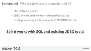 6
01
Background - Why should you care about Solr JDBC?
•  SQL skills are proliﬁc.
•  JDBC drivers exist for most relational databases.
•  Existing reporting tools work with JDBC/ODBC drivers.
Solr 6 works with SQL and existing JDBC tools!
 