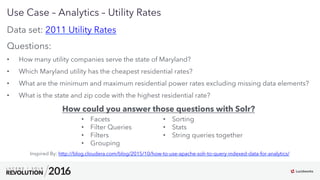 7
01
Use Case – Analytics – Utility Rates
Data set: 2011 Utility Rates
Questions:
•  How many utility companies serve the state of Maryland?
•  Which Maryland utility has the cheapest residential rates?
•  What are the minimum and maximum residential power rates excluding missing data elements?
•  What is the state and zip code with the highest residential rate?
How could you answer those questions with Solr?
Inspired By: http://blog.cloudera.com/blog/2015/10/how-to-use-apache-solr-to-query-indexed-data-for-analytics/
•  Facets
•  Filter Queries
•  Filters
•  Grouping
•  Sorting
•  Stats
•  String queries together
 