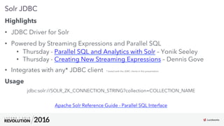 9
01
Solr JDBC
Highlights
•  JDBC Driver for Solr
•  Powered by Streaming Expressions and Parallel SQL
•  Thursday - Parallel SQL and Analytics with Solr – Yonik Seeley
•  Thursday - Creating New Streaming Expressions – Dennis Gove
•  Integrates with any* JDBC client * tested with the JDBC clients in this presentation
Usage
jdbc:solr://SOLR_ZK_CONNECTION_STRING?collection=COLLECTION_NAME
Apache Solr Reference Guide - Parallel SQL Interface
 