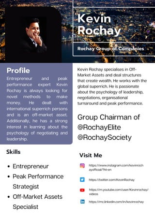 Kevin
Rochay
Rochay Group of Companies
Profile
Entrepreneur and peak
performance expert Kevin
Rochay is always looking for
novel methods to make
money. He dealt with
international superrich persons
and is an off-market asset.
Additionally, he has a strong
interest in learning about the
psychology of negotiating and
leadership.
https://www.instagram.com/kevinroch
ayofficial/?hl=en
https://twitter.com/KevinRochay
Visit Me
Skills
Entrepreneur
Peak Performance
Strategist
Off-Market Assets
Specialist
Kevin Rochay specialises in Off-
Market Assets and deal structures
that create wealth. He works with the
global superrich. He is passionate
about the psychology of leadership,
negotiations, organisational
turnaround and peak performance.
https://mc.linkedin.com/in/kevinrochay
https://m.youtube.com/user/Kevinrochay/
videos
Group Chairman of
@RochayElite
@RochaySociety
 