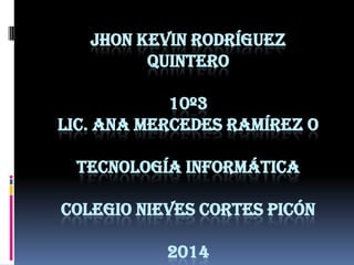 JHON KEVIN RODRÍGUEZ
QUINTERO
10º3
LIC. ANA MERCEDES RAMÍREZ O
TECNOLOGÍA INFORMÁTICA
COLEGIO NIEVES CORTES PICÓN
2014

 