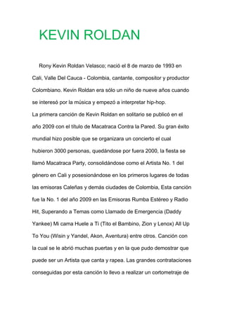 KEVIN ROLDAN
Rony Kevin Roldan Velasco; nació el 8 de marzo de 1993 en
Cali, Valle Del Cauca - Colombia, cantante, compositor y productor
Colombiano. Kevin Roldan era sólo un niño de nueve años cuando
se interesó por la música y empezó a interpretar hip-hop.
La primera canción de Kevin Roldan en solitario se publicó en el
año 2009 con el título de Macatraca Contra la Pared. Su gran éxito
mundial hizo posible que se organizara un concierto el cual
hubieron 3000 personas, quedándose por fuera 2000, la fiesta se
llamó Macatraca Party, consolidándose como el Artista No. 1 del
género en Cali y posesionándose en los primeros lugares de todas
las emisoras Caleñas y demás ciudades de Colombia, Esta canción
fue la No. 1 del año 2009 en las Emisoras Rumba Estéreo y Radio
Hit, Superando a Temas como Llamado de Emergencia (Daddy
Yankee) Mi cama Huele a Ti (Tito el Bambino, Zion y Lenox) All Up
To You (Wisin y Yandel, Akon, Aventura) entre otros. Canción con
la cual se le abrió muchas puertas y en la que pudo demostrar que
puede ser un Artista que canta y rapea. Las grandes contrataciones
conseguidas por esta canción lo llevo a realizar un cortometraje de
 