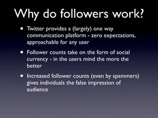 Why do followers work?
•   Twitter provides a (largely) one way
    communication platform - zero expectations,
    approachable for any user
•   Follower counts take on the form of social
    currency - in the users mind the more the
    better
•   Increased follower counts (even by spammers)
    gives individuals the false impression of
    audience
 