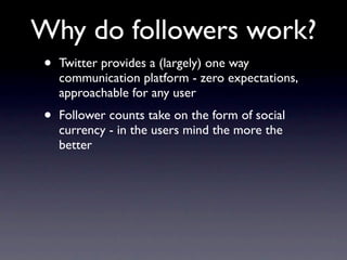 Why do followers work?
•   Twitter provides a (largely) one way
    communication platform - zero expectations,
    approachable for any user
•   Follower counts take on the form of social
    currency - in the users mind the more the
    better
 