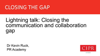 CLOSING THE GAP
Lightning talk: Closing the
communication and collaboration
gap
Dr Kevin Ruck,
PR Academy
 