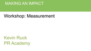 MAKING AN IMPACT
Workshop: Measurement
Kevin Ruck
PR Academy
 
