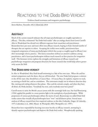 REACTIONS TO THE Dodo BIRD VERDICT
Evidence-based treatments and integrative psychotherapy
Kevin Rushton, November 2012; Edited July 2018
ABSTRACT
Much of the current research indicates that all major psychotherapies are roughly equivalent in
efficacy. This idea, nicknamed “the Dodo bird verdict” after an analogy drawn from Lewis Carroll’s
Alice in Wonderland, has elicited very different responses from researchers and practitioners.
Researchers have put more and more effort into efficacy research, hoping to find a limited number of
therapies that are superior to others. Accepting the verdict more readily, practitioners have
integrated components of many psychotherapies (which they accept as roughly equal in efficacy) into
their increasingly eclectic practice. This leaves researchers without an attentive audience among
practitioners, and it leaves psychotherapists without much research on best practices for integration
itself. This literature review explores the strengths and limitations of efficacy research and
psychotherapy integration and proposes directions for future research that would help achieve greater
unity across the field.
THE DODO BIRD VERDICT
In Alice in Wonderland, Alice finds herself swimming in a lake of her own tears. When she and her
animal companions reach the shore, they are still drenched. The wise Dodo bird proposes a solution
to dry off the tears: they should have a Caucus-Race. A Caucus-Race, he explains, requires no track,
no starting or finish line, and no countdown. The contestants simply run in whatever direction they
like, starting and ending whenever they please. Alice and the animals comply, and when they have
all dried, the Dodo declares, “Everybody has won, and everybody must have prizes!”
Carroll meant to satire the British caucus system with this seemingly futile race, but Saul Rosenzweig
(1936) applied the parable in a more positive light to the multiplicity of psychotherapies. While
proponents of various psychotherapies debate the merits of each, Rosenzweig’s so-called Dodo bird
verdict asserts that virtually all psychotherapies have “won” and all deserve prizes. Several meta-
analyses of efficacy research have lent empirical credence to this idea (Luborsky, Singer, & Luborsky,
1975; Luborskey et al., 2002; Messer & Wampold, 2002; Wampold et al., 1997).
Researchers have responded by focusing even more heavily on efficacy research, attempting to
identify superior psychotherapies and disprove the Dodo bird verdict. Metaphorically speaking,
 