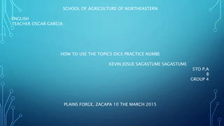 SCHOOL OF AGRICULTURE OF NORTHEASTERN
ENGLISH
TEACHER OSCAR GARCIA
HOW TO USE THE TOPICS DICE PRACTICE NUMBE
KEVIN JOSUE SAGASTUME SAGASTUME
5TO P.A
B
GROUP 4
PLAINS FORGE, ZACAPA 10 THE MARCH 2015
 