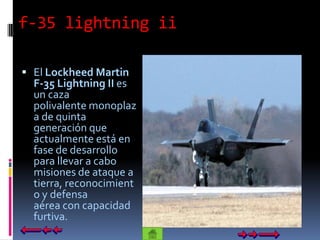 f-35 lightning ii

 El Lockheed Martin
  F-35 Lightning II es
  un caza
  polivalente monoplaz
  a de quinta
  generación que
  actualmente está en
  fase de desarrollo
  para llevar a cabo
  misiones de ataque a
  tierra, reconocimient
  o y defensa
  aérea con capacidad
  furtiva.
 