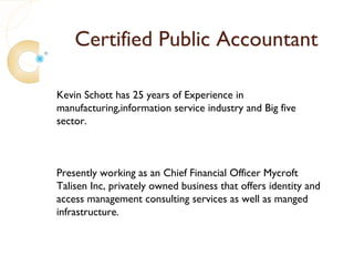 Certified Public Accountant

Kevin Schott has 25 years of Experience in
manufacturing,information service industry and Big five
sector.



Presently working as an Chief Financial Officer Mycroft
Talisen Inc, privately owned business that offers identity and
access management consulting services as well as manged
infrastructure.
 