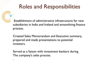 Roles and Responsibilities

 Establishment of administrative infrastructure for new
subsidiaries in India and Ireland and streamlining finance
process.

Created Sales Memorandum and Executive summary,
prepared and made presentations to potential
investors.

Served as a liaison with investment bankers during
The company's sales process.
.
 