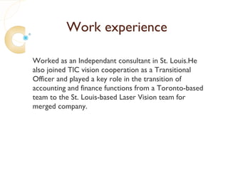 Work experience

Worked as an Independant consultant in St. Louis.He
also joined TlC vision cooperation as a Transitional
Officer and played a key role in the transition of
accounting and finance functions from a Toronto-based
team to the St. Louis-based Laser Vision team for
merged company.
 
