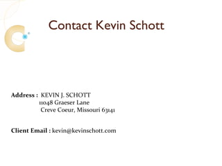 Contact Kevin Schott




Address : KEVIN J. SCHOTT
         11048 Graeser Lane
          Creve Coeur, Missouri 63141


Client Email : kevin@kevinschott.com
 