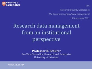 Research data management from an institutional perspective Professor K. Schürer Pro-Vice Chancellor, Research and Enterprise University of Leicester www.le.ac.uk JISC Research Integrity Conference The Importance of good data management 13 September 2011 