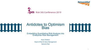 1
Antidotes to Optimism
Bias
Embedding Quantitative Risk Analysis into
Enterprise Risk Management
Kevin Shelton
Head of Risk & Value Management
Network Rail
 