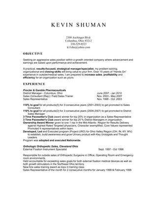 KEVIN SHUMAN

                                     2308 Aschinger Blvd.
                                     Columbus, Ohio 43212
                                         330-329-8523
                                      k11shu@yahoo.com

OBJECTIVE
Seeking an aggressive sales position within a growth oriented company where advancement and
earnings are based upon performance and achievement.

A practical, results-focused, strategical manager/specialist, my problem solving,
organizational and closing skills will bring value to your firm. Over 15 years of “Hands On”
experience in outside/medical sales, I am prepared to increase sales, profitability and
efficiency for an organization such as yours.

EXPERIENCE

Procter & Gamble Pharmaceuticals
District Manager - Columbus, Ohio                                June 2007 - Jan 2010
Sales Consultant (Rep) / Field Sales Trainer                     Nov. 2003 - May 2007
Sales Representative                                             Nov. 1998 - Oct. 2003

110% to goal for all products(5) for 3 consecutive years (2001-2003) to get promoted to Sales
    Consultant
110% to goal for all products(3) for 3 consecutive years (2004-2007) to get promoted to District
    Sales Manager
3 Time Pacesetter's Club award winner for top 20% in organization as a Sales Representative
3 Time Pacesetter's Club award winner for top 20 % District Managers in organization.
Ownership Award Winner given to one 1 rep in the Mid-Atlantic Region for Results Delivery
    against Highest Rated Targeted physicians, Character exemplified, Core Values represented
    Promoted 4 representatives within team.
Developed, Led and Executed program (Project URO) for Ohio Valley Region (OH, IN, KY, WV)
    to establish, build awareness and grow Urinary product with Key Urologists and Thought
    Leaders.
Program was adopted and executed Nationwide.

Orthologic Orthopedic Sales, Cleveland Ohio
External Fixation Instrument Specialist                            Sept. 1997 - Oct 1998

Responsible for outside sales of Orthopedic Surgeons in Office, Operating Room and Emergency
room environments.
Held accountable for exceeding sales goals for both external fixation medical devices as well as
both growth stimulators in the Northeast Ohio territory.
New-hire sales training award as tops in training class
Sales Representative of the month for 2 consecutive months for January 1998 & February 1998
 