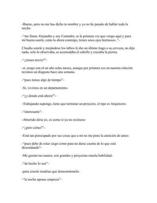 -Bueno, pero no me has dicho tu nombre y yo no he parado de hablar toda la
noche-

-―me llamo Alejandro y soy Contador, es la primera vez que vengo aquí y para
mi buena suerte, estás tu ahora conmigo, tienes unos ojos hermosos..‖-

Claudia sonrió y mojándose los labios le dio un último trago a su cerveza, no dijo
nada, solo lo observaba, se acomodaba el cabello y cruzaba la pierna.

-―¿tienes novio?‖-

-si, tengo con el un año ocho meses, aunque por primera vez en nuestra relación
tuvimos un disgusto hace una semana-

-―pues tienes algo de tiempo‖-

-Si, vivimos en un departamento-

-―¿y donde está ahora?‖-

-Trabajando supongo, tiene que terminar un proyecto, el tipo es Arquitecto-

-―interesante‖-

-Aburrido diría yo, es como si ya no existiera-

-―¿pero cómo?‖-

-Está tan preocupado por sus cosas que a mi no me pone la atención de antes-

-―pues debe de estar ciego como para no darse cuenta de lo que está
descuidando‖-

-Me gustan tus manos, son grandes y proyectan mucha habilidad-

-―de hecho lo son‖-

-para creerte tendrías que demostrármelo-

-―la noche apenas empieza‖-
 