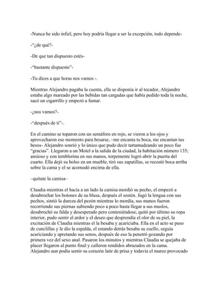 -Nunca he sido infiel, pero hoy podría llegar a ser la excepción, todo depende-

-―¿de qué?-

-De que tan dispuesto estés-

-―bastante dispuesto‖-

-Tu dices a que horas nos vamos -.

Mientras Alejandro pagaba la cuenta, ella se disponía ir al tocador, Alejandro
estaba algo mareado por las bebidas tan cargadas que había pedido toda la noche,
sacó un cigarrillo y empezó a fumar.

-¿nos vamos?-

-―después de ti‖-.

En el camino se toparon con un semáforo en rojo, se vieron a los ojos y
aprovecharon ese momento para besarse, –me encanta tu boca, me encantan tus
besos- Alejandro sonrió y lo único que pudo decir tartamudeando un poco fue
―gracias‖. Llegaron a un Motel a la salida de la ciudad, la habitación número 135;
ansioso y con temblorina en sus manos, torpemente logró abrir la puerta del
cuarto. Ella dejó su bolso en un mueble, tiró sus zapatillas, se recostó boca arriba
sobre la cama y el se acomodó encima de ella.

–quítate la camisa–

Claudia mientras el hacía a un lado la camisa mordió su pecho, el empezó a
desabrochar los botones de su blusa, después el sostén. Jugó la lengua con sus
pechos, sintió la dureza del pezón mientras lo mordía, sus manos fueron
recorriendo sus piernas subiendo poco a poco hasta llegar a sus muslos,
desabrochó su falda y desesperado pero conteniéndose, quitó por último su ropa
interior, pudo sentir el ardor y el deseo que desprendía el olor de su piel, la
excitación de Claudia mientras el la besaba y acariciaba. Ella en el acto se puso
de cunclillas y le dio la espalda, el estando detrás besaba su cuello, seguía
acariciando y apretando sus senos, después de eso la penetró gozando por
primera vez del sexo anal. Pasaron los minutos y mientras Claudia se quejaba de
placer llegaron al punto final y calleron rendidos abrazados en la cama.
Alejandro aun podía sentir su corazón latir de prisa y todavía el mareo provocado
 