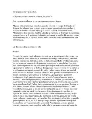 por el cansancio y el alcohol.

–―déjame cubrirte con estas sábanas, hace frio‖-

-Me encantan tus besos, tu cuerpo, tus manos tienen fuego-

Al poco rato amaneció, y cuando Alejandro observó el cuerpo de Claudia al
destapar las sábanas para vestirse, notó por unos instantes algo anormal en el
sexo de la aventura por una noche, y la volvió a cubrir. Al salir del Motel
Alejandro no dijo una sola palabra, Claudia le pidió que la dejara en la esquina de
una gasolinera, se despidió de el dándole un beso en la mejilla. De camino a casa
mientras manejaba, Alejandro aun no podía creer que había tenido sexo con una
hermafrodita.


Un desconocido pensando por ella

Sueño I

Figúrate, he estado comiendo más chocolate de lo que acostumbraba comer y mi
pulso tiene un ritmo acelerado. Cuando salí del trabajo casi corriendo, tomar el
camión, y rentar una habitación como lo habíamos acordado, olvidé quien era yo
por un momento suponiendo después que tu tampoco lo recordarías. Uno, dos,
tres, cuatro cigarrillos no son suficientes para seguir intoxicándome los pulmones
y pensar en ti, mi torpeza la disfrazo de seguridad cuando te tomo por la cintura y
tu no haces otra cosa más que reír. Es tarde, ¿sabes cuanto tiempo me tomó el
poder decirte las palabras correctas y bonitas para que me dejaras desabrochar tu
blusa? Mi mano es temblorosa y tu piel serena. ¿porqué tenías que morir
precisamente hoy? ¿porqué cuando mas te amaba? ¿porqué cuando mas te
deseaba? La lluvia sigue cayendo y mirando tras la ventana, yo solo lloro, es
mejor dormir a tu lado y pensar que alguna vez te tuve. ¿realmente era necesario
que te marcharas hoy? Pudiste haberte quedado, no importa que tanto lloviera, te
irías en taxi, además de que yo te acompañaría como siempre lo hacía. Ya no
recuerdo tu mirada, esa, la misma que me diste antes de que te fueras, no quise
guardarla, mejor me quedé con la sombra de tu silueta cuando me diste la
espalda. Ya son las siete, mas tarde volveré a recordar la misma escena, la que
hasta el día de hoy sigue vigente. La habitación es bonita, claro, no tan bonita
como en la que estuvimos tu y yo aquellos días; enciendo la televisión, he pedido
que traigan una pizza, no se tú pero yo tengo hambre, dejaré arrullarme por el
escándalo de los videos musicales y dormiré. Nadie puede adivinar quienes
estamos entre estas cuatro paredes, nadie sabe lo que tu eres capaz de hacer sin
 