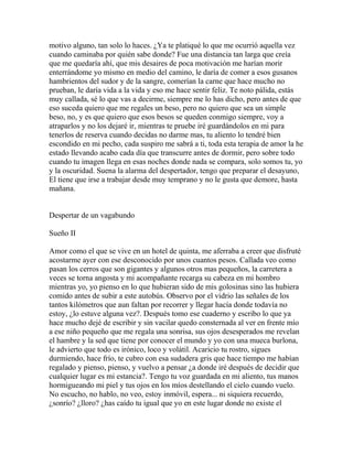 motivo alguno, tan solo lo haces. ¿Ya te platiqué lo que me ocurrió aquella vez
cuando caminaba por quién sabe donde? Fue una distancia tan larga que creía
que me quedaría ahí, que mis desaires de poca motivación me harían morir
enterrándome yo mismo en medio del camino, le daría de comer a esos gusanos
hambrientos del sudor y de la sangre, comerían la carne que hace mucho no
prueban, le daría vida a la vida y eso me hace sentir feliz. Te noto pálida, estás
muy callada, sé lo que vas a decirme, siempre me lo has dicho, pero antes de que
eso suceda quiero que me regales un beso, pero no quiero que sea un simple
beso, no, y es que quiero que esos besos se queden conmigo siempre, voy a
atraparlos y no los dejaré ir, mientras te pruebe iré guardándolos en mi para
tenerlos de reserva cuando decidas no darme mas, tu aliento lo tendré bien
escondido en mi pecho, cada suspiro me sabrá a ti, toda esta terapia de amor la he
estado llevando acabo cada día que transcurre antes de dormir, pero sobre todo
cuando tu imagen llega en esas noches donde nada se compara, solo somos tu, yo
y la oscuridad. Suena la alarma del despertador, tengo que preparar el desayuno,
El tiene que irse a trabajar desde muy temprano y no le gusta que demore, hasta
mañana.


Despertar de un vagabundo

Sueño II

Amor como el que se vive en un hotel de quinta, me aferraba a creer que disfruté
acostarme ayer con ese desconocido por unos cuantos pesos. Callada veo como
pasan los cerros que son gigantes y algunos otros mas pequeños, la carretera a
veces se torna angosta y mi acompañante recarga su cabeza en mi hombro
mientras yo, yo pienso en lo que hubieran sido de mis golosinas sino las hubiera
comido antes de subir a este autobús. Observo por el vidrio las señales de los
tantos kilómetros que aun faltan por recorrer y llegar hacía donde todavía no
estoy, ¿lo estuve alguna vez?. Después tomo ese cuaderno y escribo lo que ya
hace mucho dejé de escribir y sin vacilar quedo consternada al ver en frente mío
a ese niño pequeño que me regala una sonrisa, sus ojos desesperados me revelan
el hambre y la sed que tiene por conocer el mundo y yo con una mueca burlona,
le advierto que todo es irónico, loco y volátil. Acaricio tu rostro, sigues
durmiendo, hace frío, te cubro con esa sudadera gris que hace tiempo me habían
regalado y pienso, pienso, y vuelvo a pensar ¿a donde iré después de decidir que
cualquier lugar es mi estancia?. Tengo tu voz guardada en mi aliento, tus manos
hormigueando mi piel y tus ojos en los míos destellando el cielo cuando vuelo.
No escucho, no hablo, no veo, estoy inmóvil, espera... ni siquiera recuerdo,
¿sonrío? ¿lloro? ¿has caído tu igual que yo en este lugar donde no existe el
 