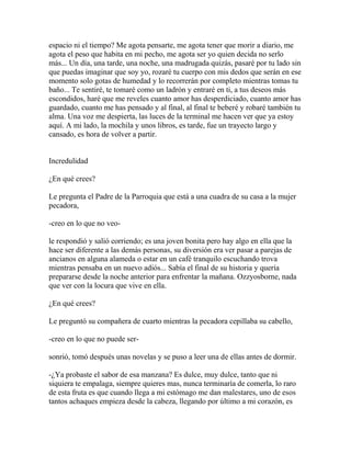 espacio ni el tiempo? Me agota pensarte, me agota tener que morir a diario, me
agota el peso que habita en mi pecho, me agota ser yo quien decida no serlo
más... Un día, una tarde, una noche, una madrugada quizás, pasaré por tu lado sin
que puedas imaginar que soy yo, rozaré tu cuerpo con mis dedos que serán en ese
momento solo gotas de humedad y lo recorrerán por completo mientras tomas tu
baño... Te sentiré, te tomaré como un ladrón y entraré en ti, a tus deseos más
escondidos, haré que me reveles cuanto amor has desperdiciado, cuanto amor has
guardado, cuanto me has pensado y al final, al final te beberé y robaré también tu
alma. Una voz me despierta, las luces de la terminal me hacen ver que ya estoy
aquí. A mi lado, la mochila y unos libros, es tarde, fue un trayecto largo y
cansado, es hora de volver a partir.


Incredulidad

¿En qué crees?

Le pregunta el Padre de la Parroquia que está a una cuadra de su casa a la mujer
pecadora,

-creo en lo que no veo-

le respondió y salió corriendo; es una joven bonita pero hay algo en ella que la
hace ser diferente a las demás personas, su diversión era ver pasar a parejas de
ancianos en alguna alameda o estar en un café tranquilo escuchando trova
mientras pensaba en un nuevo adiós... Sabía el final de su historia y quería
prepararse desde la noche anterior para enfrentar la mañana. Ozzyosborne, nada
que ver con la locura que vive en ella.

¿En qué crees?

Le preguntó su compañera de cuarto mientras la pecadora cepillaba su cabello,

-creo en lo que no puede ser-

sonrió, tomó después unas novelas y se puso a leer una de ellas antes de dormir.

-¿Ya probaste el sabor de esa manzana? Es dulce, muy dulce, tanto que ni
siquiera te empalaga, siempre quieres mas, nunca terminaría de comerla, lo raro
de esta fruta es que cuando llega a mi estómago me dan malestares, uno de esos
tantos achaques empieza desde la cabeza, llegando por último a mi corazón, es
 
