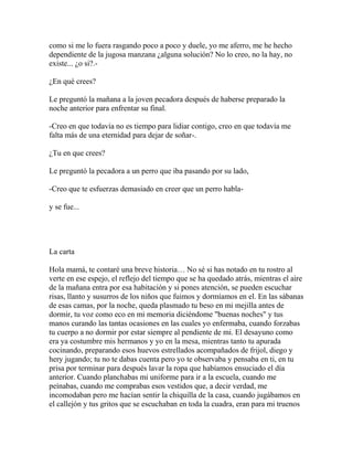 como si me lo fuera rasgando poco a poco y duele, yo me aferro, me he hecho
dependiente de la jugosa manzana ¿alguna solución? No lo creo, no la hay, no
existe... ¿o si?.-

¿En qué crees?

Le preguntó la mañana a la joven pecadora después de haberse preparado la
noche anterior para enfrentar su final.

-Creo en que todavía no es tiempo para lidiar contigo, creo en que todavía me
falta más de una eternidad para dejar de soñar-.

¿Tu en que crees?

Le preguntó la pecadora a un perro que iba pasando por su lado,

-Creo que te esfuerzas demasiado en creer que un perro habla-

y se fue...




La carta

Hola mamá, te contaré una breve historia… No sé si has notado en tu rostro al
verte en ese espejo, el reflejo del tiempo que se ha quedado atrás, mientras el aire
de la mañana entra por esa habitación y si pones atención, se pueden escuchar
risas, llanto y susurros de los niños que fuimos y dormíamos en el. En las sábanas
de esas camas, por la noche, queda plasmado tu beso en mi mejilla antes de
dormir, tu voz como eco en mi memoria diciéndome "buenas noches" y tus
manos curando las tantas ocasiones en las cuales yo enfermaba, cuando forzabas
tu cuerpo a no dormir por estar siempre al pendiente de mi. El desayuno como
era ya costumbre mis hermanos y yo en la mesa, mientras tanto tu apurada
cocinando, preparando esos huevos estrellados acompañados de frijol, diego y
hery jugando; tu no te dabas cuenta pero yo te observaba y pensaba en ti, en tu
prisa por terminar para después lavar la ropa que habíamos ensuciado el día
anterior. Cuando planchabas mi uniforme para ir a la escuela, cuando me
peínabas, cuando me comprabas esos vestidos que, a decir verdad, me
incomodaban pero me hacían sentir la chiquilla de la casa, cuando jugábamos en
el callejón y tus gritos que se escuchaban en toda la cuadra, eran para mi truenos
 
