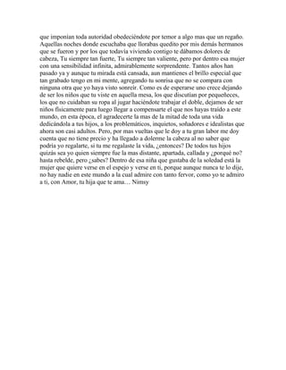 que imponían toda autoridad obedeciéndote por temor a algo mas que un regaño.
Aquellas noches donde escuchaba que llorabas quedito por mis demás hermanos
que se fueron y por los que todavía viviendo contigo te dábamos dolores de
cabeza, Tu siempre tan fuerte, Tu siempre tan valiente, pero por dentro esa mujer
con una sensibilidad infinita, admirablemente sorprendente. Tantos años han
pasado ya y aunque tu mirada está cansada, aun mantienes el brillo especial que
tan grabado tengo en mi mente, agregando tu sonrisa que no se compara con
ninguna otra que yo haya visto sonreír. Como es de esperarse uno crece dejando
de ser los niños que tu viste en aquella mesa, los que discutían por pequeñeces,
los que no cuidaban su ropa al jugar haciéndote trabajar el doble, dejamos de ser
niños físicamente para luego llegar a compensarte el que nos hayas traído a este
mundo, en esta época, el agradecerte la mas de la mitad de toda una vida
dedicándola a tus hijos, a los problemáticos, inquietos, soñadores e idealistas que
ahora son casi adultos. Pero, por mas vueltas que le doy a tu gran labor me doy
cuenta que no tiene precio y ha llegado a dolerme la cabeza al no saber que
podría yo regalarte, si tu me regalaste la vida, ¿entonces? De todos tus hijos
quizás sea yo quien siempre fue la mas distante, apartada, callada y ¿porqué no?
hasta rebelde, pero ¿sabes? Dentro de esa niña que gustaba de la soledad está la
mujer que quiere verse en el espejo y verse en ti, porque aunque nunca te lo dije,
no hay nadie en este mundo a la cual admire con tanto fervor, como yo te admiro
a ti, con Amor, tu hija que te ama… Nimsy
 