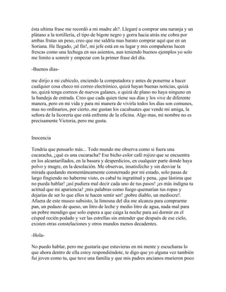 ésta ultima frase me recordó a mi madre ah?. Llegaré a comprar una naranja y un
plátano a la tortillería, el tipo de bigote negro y gorra hacia atrás me cobra por
ambas frutas un peso, creo que me saldría mas barato comprar aquí que en un
Soriana. He llegado, ¡al fín!, mi jefe está en su lugar y mis compañeras lucen
frescas como una lechuga en sus asientos, aun teniendo buenos ejemplos yo solo
me limito a sonreír y empezar con la primer frase del día.

-Buenos días-

me dirijo a mi cubículo, enciendo la computadora y antes de ponerme a hacer
cualquier cosa checo mi correo electrónico, quizá hayan buenas noticias, quizá
no, quizá tenga correos de nuevos galanes, o quizá de plano no haya ninguno en
la bandeja de entrada. Creo que cada quien tiene sus días y los vive de diferente
manera, pero en mi vida y para mi manera de vivirla todos los días son comunes,
mas no ordinarios, por cierto..me gustan los cacahuates que vende mi amiga, la
señora de la licorería que está enfrente de la oficina. Algo mas, mi nombre no es
precisamente Victoria, pero me gusta.


Inocencia

Tendría que pensarlo más... Todo mundo me observa como si fuera una
cucaracha, ¿qué es una cucaracha? Ese bicho color café rojizo que se encuentra
en los alcantarillados, en la basura y desperdicios, en cualquier parte donde haya
polvo y mugre, en la desolación. Me observas, insatisfecho y sin desviar la
mirada quedando momentáneamente consternado por mi estado, solo pasas de
largo fingiendo no haberme visto, es cabal tu ingratitud y pena, ¡que lástima que
no pueda hablar! ¡así pudiera mal decir cada uno de tus pasos! ¡es más indigna tu
actitud que mi apariencia! ¡mis palabras como fuego quemarían tus ropas y
dejarías de ser lo que ellos te hacen sentir ser! ¡pobre diablo, un mediocre!.
Afuera de este museo subsisto, la limosna del día me alcanza para comprarme
pan, un pedazo de queso, un litro de leche y medio litro de agua, nada mal para
un pobre mendigo que solo espera a que caiga la noche para así dormir en el
césped recién podado y ver las estrellas sin entender que después de ese cielo,
existen otras constelaciones y otros mundos menos decadentes.

-Hola-

No puedo hablar, pero me gustaría que estuvieras en mi mente y escucharas lo
que ahora dentro de ella estoy respondiéndote, te digo que yo alguna vez también
fui joven como tu, que tuve una familia y que mis padres ancianos murieron poco
 