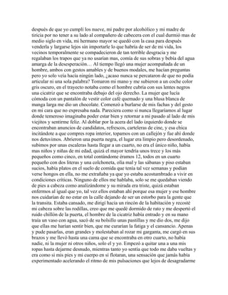 después de que yo cumplí los nueve, mi padre por alcohólico y mi madre de
tiricia por no tener a su lado al compañero de cabecera con el cual durmió mas de
medio siglo en vida, mi hermano mayor se quedó con la casa para después
venderla y largarse lejos sin importarle lo que habría de ser de mi vida, los
vecinos temporalmente se compadecieron de tan terrible desgracia y me
regalaban los trapos que ya no usarían mas, comía de sus sobras y bebía del agua
amarga de la desesperación… Al tiempo llegó una mujer acompañada de un
hombre, ambos con gestos amables y de buenos modales, me hacían preguntas
pero yo solo veía hacía ningún lado, ¿acaso nunca se percataron de que no podía
articular ni una sola palabra? Tomaron mi mano y me subieron a un coche color
gris oscuro, en el trayecto notaba como el hombre cubría con sus lentes negros
una cicatriz que se encontraba debajo del ojo derecho. La mujer que lucía
cómoda con un pantalón de vestir color café quemado y una blusa blanca de
manga larga me dio un chocolate. Comenzó a burlarse de mis fachas y del gesto
en mi cara que no expresaba nada. Pareciera como si nunca llegaríamos al lugar
donde temeroso imaginaba poder estar bien y retornar a mi pasado al lado de mis
viejitos y sentirme feliz. Al doblar por la acera del lado izquierdo donde se
encontraban anuncios de candidatos, refrescos, carteleras de cine, y esa chica
incitándote a que compres ropa interior, topamos con un callejón y fue ahí donde
nos detuvimos. Abrieron una puerta negra, el lugar era limpio pero desordenado,
subimos por unas escaleras hasta llegar a un cuarto, no era el único niño, había
mas niños y niñas de mi edad, quizá el mayor tendría unos trece y los más
pequeños como cinco, en total contándome éramos 12, todos en un cuarto
pequeño con dos literas y una colchoneta, olía mal y las sábanas y piso estaban
sucios, había platos en el suelo de comida que tenía tal vez semanas y podían
verse hongos en ella, no me extrañaba ya que yo estaba acostumbrado a vivir en
condiciones críticas. Ninguno de ellos me hablaba, solo se me quedaban viendo
de pies a cabeza como analizándome y su mirada era triste, quizá estaban
enfermos al igual que yo, tal vez ellos estaban ahí porque esa mujer y ese hombre
nos cuidarían de no estar en la calle dejando de ser un estorbo para la gente que
la transita. Estaba cansado, me dirigí hacia un rincón de la habitación y recosté
mi cabeza sobre las rodillas, creo que me quedé dormido de rato y me despertó el
ruido chillón de la puerta, el hombre de la cicatriz había entrado y en su mano
traía un vaso con agua, sacó de su bolsillo unas pastillas y me dio dos, me dijo
que ellas me harían sentir bien, que me curarían la fatiga y el cansancio. Apenas
y pude pasarlas, eran grandes y molestaban al rozar mi garganta, me cargó en sus
brazos y me llevó hasta una cama que se encontraba en otro cuarto, no había
nadie, ni la mujer ni otros niños, solo el y yo. Empezó a quitar una a una mis
ropas hasta dejarme desnudo, mientras tanto yo sentía que todo me daba vueltas y
era como si mis pies y mi cuerpo en sí flotaran, una sensación que jamás había
experimentado acelerando el ritmo de mis pulsaciones que lejos de desagradarme
 