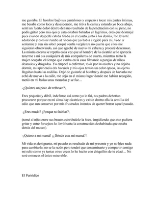 me gustaba. El hombre bajó sus pantalones y empezó a tocar mis partes íntimas,
me besaba como loco y desesperado, me tiró a la cama y estando yo boca abajo,
sentí un fuerte dolor dentro del ano resultado de la penetración con su pene, no
podía gritar pero mis ojos y cara estaban bañados en lágrimas, creo que desmayé
pues cuando desperté estaba tirado en el cuarto junto a los demás, me levanté
adolorido y caminé rumbo al rincón que yo había elegido para mi, volví a
sentarme y aun sin saber porqué sentía vergüenza no quería que ellos me
siguieran observando, así que agaché de nuevo mi cabeza y procuré descansar.
La misma escena se repetía cada vez que al hombre de la cicatriz se le apetecía
tenerme a mi o a cualquiera de mis compañeros de cuarto, mientras tanto la
mujer ocupaba el tiempo que estaba en la casa filmando a parejas de niños
desnudos y drogados. Yo empecé a enfermar, tosía por las noches y no dejaba
dormir, mi apariencia era huesuda y mis ojos tenían un color opaco, las ojeras
llegaban hasta las rodillas. Dejé de gustarle al hombre y después de hartarlo me
echó de nuevo a la calle, me dejó en el mismo lugar donde me habían recogido,
metió en mi bolso unas monedas y se fue…

-¿Quieres un poco de refresco?-

Eres pequeño y débil, indefenso así como yo lo fui, tus padres deberían
procurarte porque en mi alma hay cicatrices y existe dentro ella la semilla del
odio que aun conservo por mis frustrados intentos de querer borrar aquel pasado.

-¿Eres mudo? ¿Porque no hablas?-

(tomó al niño entre sus brazos cubriéndole la boca, impidiendo que este pudiera
gritar y entre forcejeos lo llevó hasta la construcción deshabitada que estaba
detrás del museo).

-¡Quiero a mi mamá! ¡¿Dónde esta mi mamá?!

Mi vida es denigrante, mi pasado es resultado de mi presente y yo no hice nada
para cambiarlo, no se la razón pero tendré que contaminarte y compartir contigo
mi odio como ya tantas otras veces lo he hecho con chiquillos de tu edad… No
seré entonces el único miserable.




El Periódico
 