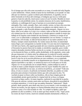 En el tiempo que ella solía estar recostada en su cama, el sonido del reloj llegaba
a serle indiferente. Afuera, donde el pasar de las multitudes ya no puede ver más
allá que sus intereses y gastar su dinero para alimentarse, la agotaba; con un
dolor tremendo en la boca del estómago, el indígena que toca su violín para
ganarse el pan de cada día, muere poco a poco al caer la noche. Bastaba no tocar
la puerta, te está prohibido entrar, los amantes deseosos de la carne, hambrientos,
sedientos, se embriagan de lo que el anciano en su juventud con energía
entregaba. Hoy viudo, cansado, flaco, mal comido, sereno, no hace otra cosa mas
que ver la tele en un viejo sofá, alimenta a sus pájaros con alpiste rancio, su
rostro arrugado y seño fruncido delatan su profunda amargura. Alguna vez tuvo
hijos, ellos ya no saben si el viejo vive o muere, todos se han ido, al asomarse por
esa ventana que da a la calle, la lujuria en su mirada aparece cuando la mujer que
trabaja en la esquina como tendera de una farmacia, contonea su cuerpo en un
viene y un va seduciendo a cualquiera, deleitándolos con sus formas. La mujer es
cuarentona y divorciada, su afán de buscar placer en sus tantos amantes no la
llenan y siempre estará insatisfecha. Su vientre nunca dio fruto, la maternidad
nunca llegó y por consiguiente su marido la dejó. Un caso mas de la impotencia
viril del sexo fuerte, ella seguirá gozando del sexo mientras pueda hacerlo, ¿y el?
el frecuenta los peores bares de la ciudad, es alcohólico engreído, goza viendo
mujeres desnudas mientras bailan encima de su cuerpo, el solo las tocará más no
se involucrará de lleno, es infeliz, pobre desdichado, al día siguiente, como cada
día que transcurre, el vómito entre las sabanas por la cruda de la noche anterior
harán que las moscas lo visiten y lo harten de zumbidos. En la nota del periódico
local el viejo lee en la sección policíaca un caso cotidiano y no se sorprende,
"encuentran a un hombre muerto en su departamento por cirrosis". Está cansado,
dejará el periódico a un lado y se sentará de nuevo en el sofá para ver la tele.
Alguna vez vio esa película con su amada María, ¡cuánto trabajo le costó el
rozarle la mano y poder después tenerlas entre las suyas! Sudaba frío cada vez
que ella se adentraba en sus ojos, su sonrisa era perfecta, ¿su cuerpo? Toda una
diosa, el cine es oscuro y la película era bastante aburrida, sus padres no están
presentes para arruinar el momento íntimo que sólo sería para los dos. No
vacilará en pasar su brazo sobre sus hombros, ella no hace ningún gesto de
incomodidad, pronto querrá probar la virginal miel de su boca, su lengua
recorrerá su largo cuello y la mano inquieta, explorará la suavidad de su pecho.
Ella goza de caricias y pronto caerá entre sus brazos, descubrirá la necesidad de
su propia naturaleza, y vivirá lo que sus padres llamarían "indecencia". Duele
gozarle, duele quererle, pero duele más aun el ya no tenerle y solo recordarla, así
fueron sus noches, las que alguna vez fueron húmedas ahora son como el frío
invierno o peor, el se está secando en vida. Ya compró su lápida y pidió que
grabaran en ella su nombre y el de su amor que hace mucho se fue, "Aquí yacen
los restos de Juan Evaristo, murió de soledad amando eternamente a María, su
 