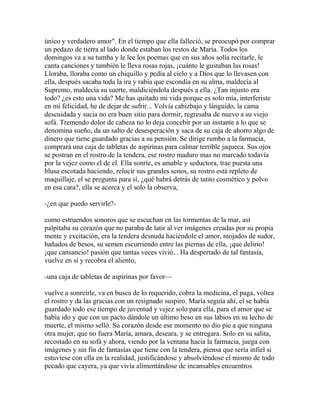 único y verdadero amor". En el tiempo que ella falleció, se preocupó por comprar
un pedazo de tierra al lado donde estaban los restos de María. Todos los
domingos va a su tumba y le lee los poemas que en sus años solía recitarle, le
canta canciones y también le lleva rosas rojas, ¡cuánto le gustaban las rosas!
Lloraba, lloraba como un chiquillo y pedía al cielo y a Dios que lo llevasen con
ella, después sacaba toda la ira y rabia que escondía en su alma, maldecía al
Supremo, maldecía su suerte, maldiciéndola después a ella. ¿Tan injusto era
todo? ¿es esto una vida? Me has quitado mi vida porque es solo mía, interferiste
en mi felicidad, he de dejar de sufrir... Volvía cabizbajo y lánguido, la cama
descuidada y sucia no era buen sitio para dormir, regresaba de nuevo a su viejo
sofá. Tremendo dolor de cabeza no lo deja concebir por un instante a lo que se
denomina sueño, da un salto de desesperación y saca de su caja de ahorro algo de
dinero que tiene guardado gracias a su pensión. Se dirige rumbo a la farmacia,
comprará una caja de tabletas de aspirinas para calmar terrible jaqueca. Sus ojos
se postran en el rostro de la tendera, ese rostro maduro mas no marcado todavía
por la vejez como el de el. Ella sonríe, es amable y seductora, trae puesta una
blusa escotada haciendo, relucir sus grandes senos, su rostro está repleto de
maquillaje, el se pregunta para sí, ¿qué habrá detrás de tanto cosmético y polvo
en esa cara?, ella se acerca y el solo la observa,

-¿en que puedo servirle?-

como estruendos sonoros que se escuchan en las tormentas de la mar, así
palpitaba su corazón que no paraba de latir al ver imágenes creadas por su propia
mente y excitación, era la tendera desnuda haciéndole el amor, mojados de sudor,
bañados de besos, su semen escurriendo entre las piernas de ella, ¡que delirio!
¡que cansancio! pasión que tantas veces vivió... Ha despertado de tal fantasía,
vuelve en sí y recobra el aliento,

-una caja de tabletas de aspirinas por favor—

vuelve a sonreírle, va en busca de lo requerido, cobra la medicina, el paga, voltea
el rostro y da las gracias con un resignado suspiro. María seguía ahí, el se había
guardado todo ese tiempo de juventud y vejez solo para ella, para el amor que se
había ido y que con un pacto dándole un último beso en sus labios en su lecho de
muerte, el mismo selló. Su corazón desde ese momento no dio pie a que ninguna
otra mujer, que no fuera María, amara, deseara, y se entregara. Solo en su salita,
recostado en su sofá y ahora, viendo por la ventana hacia la farmacia, juega con
imágenes y sin fin de fantasías que tiene con la tendera, piensa que sería infiel si
estuviese con ella en la realidad, justificándose y absolviéndose el mismo de todo
pecado que cayera, ya que vivía alimentándose de incansables encuentros
 
