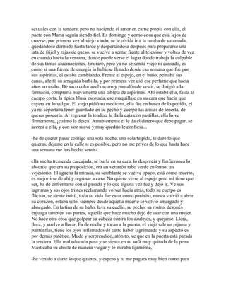 sexuales con la tendera, pero no haciendo el amor en carne propia con ella, el
pacto con María seguía siendo fiel. Es domingo y como cosa que está lejos de
creerse, por primera vez al viejo viudo, se le olvida ir a la tumba de su amada,
quedándose dormido hasta tarde y despertándose después para prepararse una
lata de frijol y rajas de queso, se vuelve a sentar frente al televisor y voltea de vez
en cuando hacia la ventana, donde puede verse el lugar donde trabaja la culpable
de sus tantas alucinaciones. Era raro, pero ya no se sentía viejo ni cansado, es
como si una fuente de energía lo hubiese llenado desde esa semana que fue por
sus aspirinas, el estaba cambiando. Frente al espejo, en el baño, peinaba sus
canas, afeitó su arrugada barbilla, y por primera vez usó ese perfume que hacía
años no usaba. De saco color azul oscuro y pantalón de vestir, se dirigió a la
farmacia, compraría nuevamente una tableta de aspirinas. Ahí estaba ella, falda al
cuerpo corta, la típica blusa escotada, ese maquillaje en su cara que hacía que
cayera en lo vulgar. El viejo pidió su medicina, ella fue en busca de lo pedido, el
ya no soportaba tener guardado en su pecho y cuerpo las ansias de tenerla, de
querer poseerla. Al regresar la tendera le da la caja con pastillas, ella lo ve
firmemente, ¡cuánto la desea! Amablemente el le da el dinero que debe pagar, se
acerca a ella, y con voz suave y muy quedito le confiesa...

-he de querer pasar contigo una sola noche, una sola te pido, te daré lo que
quieras, déjame en la calle si es posible, pero no me prives de lo que hasta hace
una semana me has hecho sentir-

ella suelta tremenda carcajada, se burla en su cara, lo desprecia y fanfarronea lo
absurdo que era su proposición, era un vetarrón rabo verde enfermo, un
vejestorio. El agacha la mirada, su semblante se vuelve opaco, está como muerto,
es mejor irse de ahí y regresar a casa. No quiere verse al espejo pero así tiene que
ser, ha de enfrentarse con el pasado y lo que alguna vez fue y dejó ir. Ve sus
lagrimas y sus ojos tristes reclamando volver hacía atrás, todo su cuerpo es
flácido, se siente inútil, toda su vida fue estar como parásito, nunca volvió a abrir
su corazón, estaba solo, siempre desde aquella muerte se volvió amargado y
abnegado. En la tina de su baño, lava su cuello, su pecho, su rostro, después
enjuaga también sus partes, aquello que hace mucho dejó de usar con una mujer.
No hace otra cosa que golpear su cabeza contra los azulejos, y quejarse. Llora,
llora, y vuelve a llorar. Es de noche y tocan a la puerta, el viejo sale en pijama y
pantúnflas, tiene los ojos inflamados de tanto haber lagrimeado y su aspecto es
por demás patético. Mudo y sorprendido, atónito, ve que en la puerta está parada
la tendera. Ella mal educada pasa y se sienta en su sofá muy quitada de la pena.
Masticaba su chicle de manera vulgar y lo miraba fijamente,

-he venido a darte lo que quieres, y espero y tu me pagues muy bien como para
 
